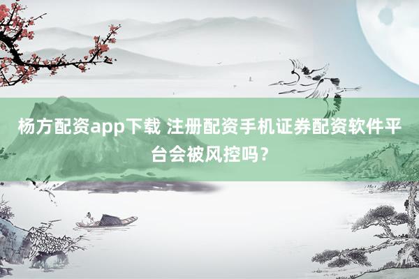杨方配资app下载 注册配资手机证券配资软件平台会被风控吗？