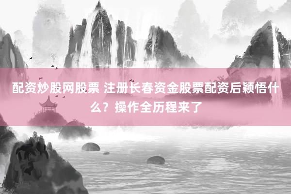 配资炒股网股票 注册长春资金股票配资后颖悟什么？操作全历程来了