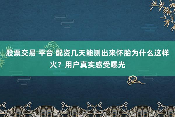 股票交易 平台 配资几天能测出来怀胎为什么这样火？用户真实感受曝光