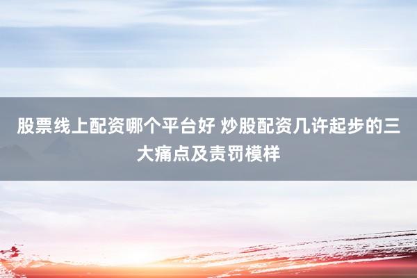 股票线上配资哪个平台好 炒股配资几许起步的三大痛点及责罚模样