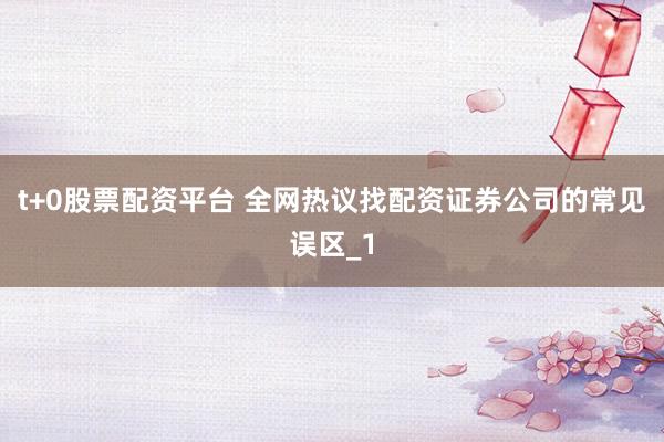 t+0股票配资平台 全网热议找配资证券公司的常见误区_1