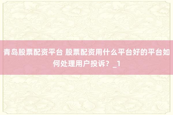 青岛股票配资平台 股票配资用什么平台好的平台如何处理用户投诉？_1
