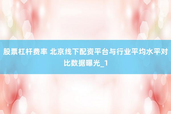股票杠杆费率 北京线下配资平台与行业平均水平对比数据曝光_1