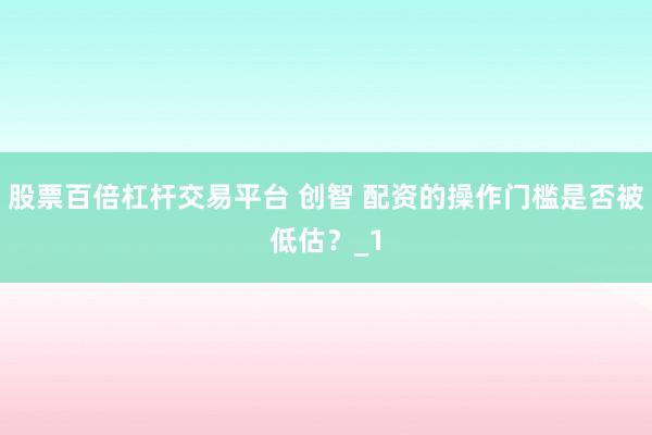 股票百倍杠杆交易平台 创智 配资的操作门槛是否被低估？_1