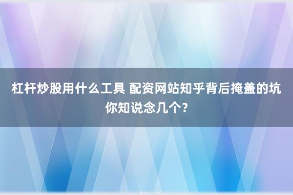 杠杆炒股用什么工具 配资网站知乎背后掩盖的坑你知说念几个？