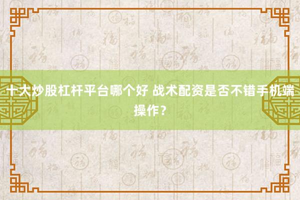 十大炒股杠杆平台哪个好 战术配资是否不错手机端操作？
