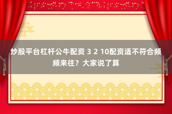 炒股平台杠杆公牛配资 3 2 10配资适不符合频频来往？大家说了算