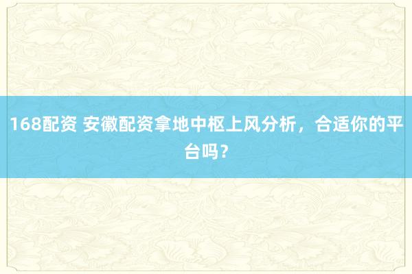 168配资 安徽配资拿地中枢上风分析，合适你的平台吗？