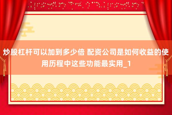 炒股杠杆可以加到多少倍 配资公司是如何收益的使用历程中这些功能最实用_1