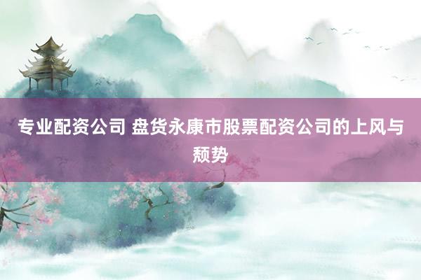 专业配资公司 盘货永康市股票配资公司的上风与颓势
