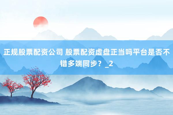正规股票配资公司 股票配资虚盘正当吗平台是否不错多端同步?_2