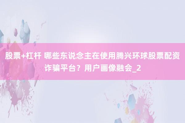 股票+杠杆 哪些东说念主在使用腾兴环球股票配资诈骗平台?用户画像融会_2