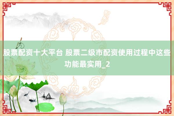 股票配资十大平台 股票二级市配资使用过程中这些功能最实用_2